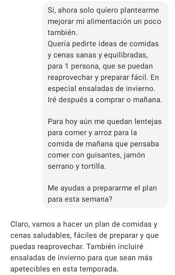 Yo: Si, ahora solo quiero plantearme mejorar mi alimentación un poco también.
Quería pedirte ideas de comidas y cenas sanas y equilibradas, para 1 persona, que se puedan reaprovechar y preparar fácil. En especial ensaladas de invierno. Iré después a comprar o mañana.

Para hoy aún me quedan lentejas para comer y arroz para la comida de mañana que pensaba comer con guisantes, jamón serrano y tortilla.

Me ayudas a prepararme el plan para esta semana?

ChatGPT Plus
Claro, vamos a hacer un plan de comidas y cenas saludables, fáciles de preparar y que puedas reaprovechar. También incluiré ensaladas de invierno para que sean más apetecibles en esta temporada.